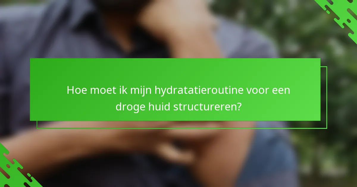 Hoe moet ik mijn hydratatieroutine voor een droge huid structureren?