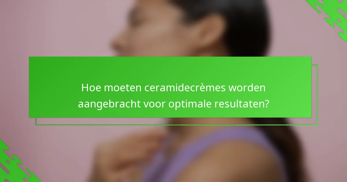 Hoe moeten ceramidecrèmes worden aangebracht voor optimale resultaten?