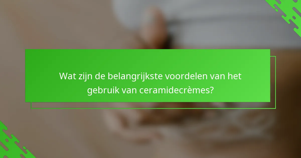 Wat zijn de belangrijkste voordelen van het gebruik van ceramidecrèmes?