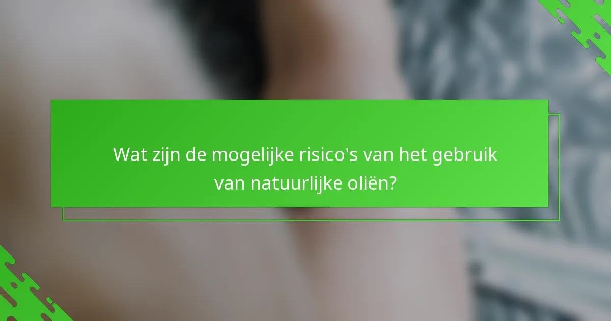 Wat zijn de mogelijke risico's van het gebruik van natuurlijke oliën?