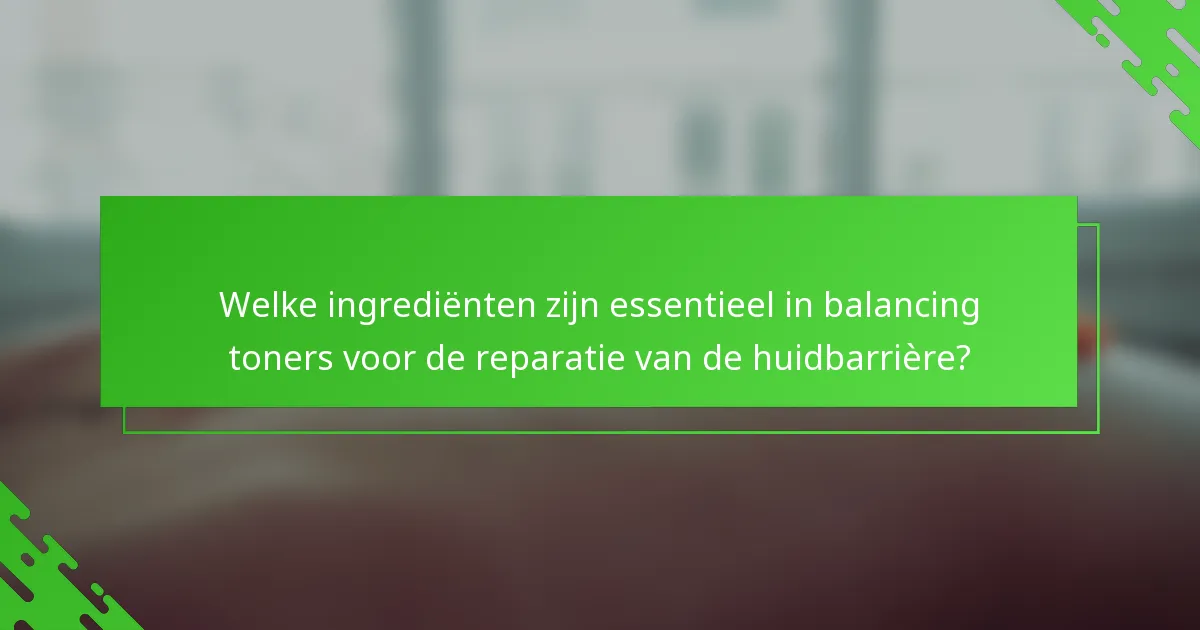 Welke ingrediënten zijn essentieel in balancing toners voor de reparatie van de huidbarrière?
