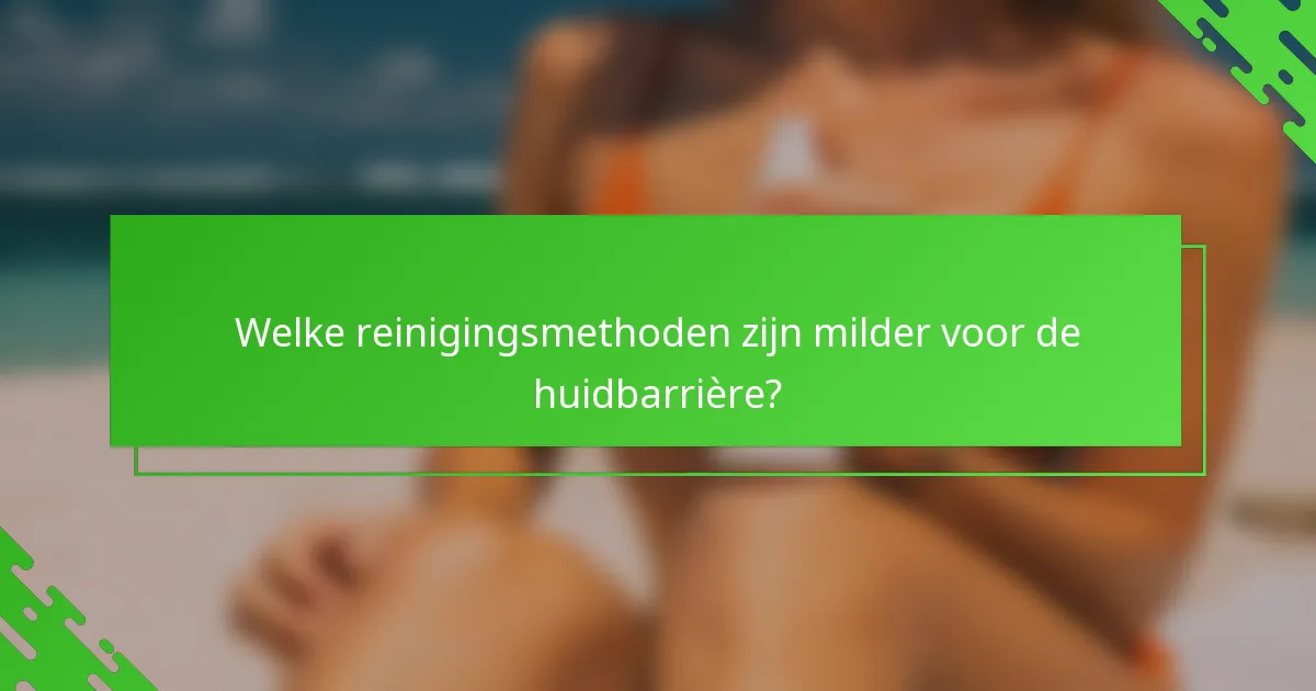 Welke reinigingsmethoden zijn milder voor de huidbarrière?